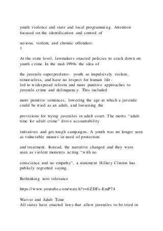 youth violence and state and local programming. Attention
focused on the identification and control of
serious, violent, and chronic offenders.
1
At the state level, lawmakers enacted policies to crack down on
youth crime. In the mid-1990s the idea of
the juvenile superpredator– youth so impulsively violent,
remorseless, and have no respect for human life-
led to widespread reform and more punitive approaches to
juvenile crime and delinquency. This included
more punitive sentences, lowering the age at which a juvenile
could be tried as an adult, and loosening the
provisions for trying juveniles in adult court. The motto “adult
time for adult crime” drove accountability
initiatives and get-tough campaigns. A youth was no longer seen
as vulnerable minors in need of protection
and treatment. Instead, the narrative changed and they were
seen as violent monsters acting “with no
conscience and no empathy”, a statement Hillary Clinton has
publicly regretted saying.
Rethinking zero tolerance
https://www.youtube.com/watch?v=6ZDFs-EmP74
Waiver and Adult Time
All states have enacted laws that allow juveniles to be tried in
 