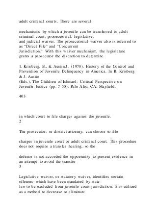 adult criminal courts. There are several
mechanisms by which a juvenile can be transferred to adult
criminal court: prosecutorial, legislative,
and judicial waiver. The prosecutorial waiver also is referred to
as “Direct File” and “Concurrent
Jurisdiction.” With this waiver mechanism, the legislature
grants a prosecutor the discretion to determine
1. Krisberg, B., & Austin,J. (1978). History of the Control and
Prevention of Juvenile Delinquency in America. In B. Krisberg
& J. Austin
(Eds.), The Children of Ishmael: Critical Perspective on
Juvenile Justice (pp. 7-50). Palo Alto, CA: Mayfield.
403
in which court to file charges against the juvenile.
2
The prosecutor, or district attorney, can choose to file
charges in juvenile court or adult criminal court. This procedure
does not require a transfer hearing, so the
defense is not accorded the opportunity to present evidence in
an attempt to avoid the transfer
3
Legislative waiver, or statutory waiver, identifies certain
offenses which have been mandated by state
law to be excluded from juvenile court jurisdiction. It is utilized
as a method to decrease or eliminate
 
