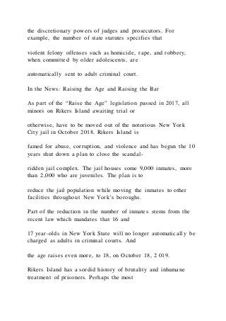 the discretionary powers of judges and prosecutors. For
example, the number of state statutes specifies that
violent felony offenses such as homicide, rape, and robbery,
when committed by older adolescents, are
automatically sent to adult criminal court.
In the News: Raising the Age and Raising the Bar
As part of the “Raise the Age” legislation passed in 2017, all
minors on Rikers Island awaiting trial or
otherwise, have to be moved out of the notorious New York
City jail in October 2018. Rikers Island is
famed for abuse, corruption, and violence and has begun the 10
years shut down a plan to close the scandal-
ridden jail complex. The jail houses some 9,000 inmates, more
than 2,000 who are juveniles. The plan is to
reduce the jail population while moving the inmates to other
facilities throughout New York’s boroughs.
Part of the reduction in the number of inmates stems from the
recent law which mandates that 16 and
17 year-olds in New York State will no longer automatically be
charged as adults in criminal courts. And
the age raises even more, to 18, on October 18, 2 019.
Rikers Island has a sordid history of brutality and inhumane
treatment of prisoners. Perhaps the most
 