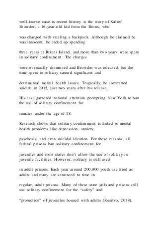 well-known case in recent history is the story of Kalief
Browder, a 16-year-old kid from the Bronx, who
was charged with stealing a backpack. Although he claimed he
was innocent, he ended up spending
three years at Rikers Island, and more than two years were spent
in solitary confinement. The charges
were eventually dismissed and Browder was released, but the
time spent in solitary caused significant and
detrimental mental health issues. Tragically, he committed
suicide in 2015, just two years after his release.
His case garnered national attention prompting New York to ban
the use of solitary confinement for
inmates under the age of 18.
Research shows that solitary confinement is linked to mental
health problems like depression, anxiety,
psychosis, and even suicidal ideation. For these reasons, all
federal prisons ban solitary confinement for
juveniles and most states don’t allow the use of solitary in
juvenile facilities. However, solitary is still used
in adult prisons. Each year around 200,000 youth are tried as
adults and many are sentenced to time in
regular, adult prisons. Many of these state jails and prisons still
use solitary confinement for the “safety” and
“protection” of juveniles housed with adults (Resitvo, 2019).
 