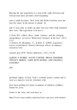 Raising the age legislation is a step in the right direction and
will prevent more juveniles from beginning
sent to adult facilities. New York and North Carolina were the
last two states in the nation to charge 16
and 17 year-olds as adults up until last year when both amended
their laws. The legislation will have a
2. Feld, B.C. (2001). Race, youth violence, and the changing
jurisprudence of waiver. Behavioral Sciences & the Law, 19(1),
3-22.
3. Steiner, B., Hemmens, C., & Bell, V. (2006). Legislative
waiver reconsidered: General deterrent effects of statutory
exclusion laws
enacted post-1979. Justice Quarterly, 23(1), 34-50
ALISON S. BURKE, DAVID CARTER, BRIAN FEDOREK,
TIFFANY MOREY, LORE RUTZ-BURRI, AND SHANELL
SANCHEZ
404
profound impact on New York’s criminal justice system and is
seen as a massive win for reformers who
have been pushing for better treatment of children at Rikers
Island for years.
Listen to the story and read more at:
https://www.wnycstudios.org/story/raise-age-new-york-minors-
 
