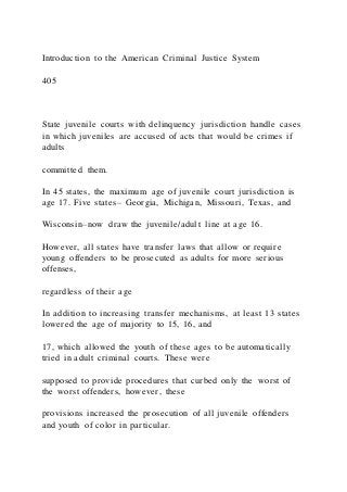 Introduction to the American Criminal Justice System
405
State juvenile courts with delinquency jurisdiction handle cases
in which juveniles are accused of acts that would be crimes if
adults
committed them.
In 45 states, the maximum age of juvenile court jurisdiction is
age 17. Five states– Georgia, Michigan, Missouri, Texas, and
Wisconsin–now draw the juvenile/adult line at age 16.
However, all states have transfer laws that allow or require
young offenders to be prosecuted as adults for more serious
offenses,
regardless of their age
In addition to increasing transfer mechanisms, at least 13 states
lowered the age of majority to 15, 16, and
17, which allowed the youth of these ages to be automatically
tried in adult criminal courts. These were
supposed to provide procedures that curbed only the worst of
the worst offenders, however, these
provisions increased the prosecution of all juvenile offenders
and youth of color in particular.
 