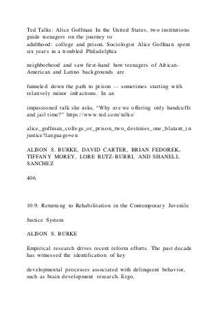 Ted Talks: Alice Goffman In the United States, two institutions
guide teenagers on the journey to
adulthood: college and prison. Sociologist Alice Goffman spent
six years in a troubled Philadelphia
neighborhood and saw first-hand how teenagers of African-
American and Latino backgrounds are
funneled down the path to prison — sometimes starting with
relatively minor infractions. In an
impassioned talk she asks, “Why are we offering only handcuffs
and jail time?” https://www.ted.com/talks/
alice_goffman_college_or_prison_two_destinies_one_blatant_in
justice?language=en
ALISON S. BURKE, DAVID CARTER, BRIAN FEDOREK,
TIFFANY MOREY, LORE RUTZ-BURRI, AND SHANELL
SANCHEZ
406
10.9. Returning to Rehabilitation in the Contemporary Juvenile
Justice System
ALISON S. BURKE
Empirical research drives recent reform efforts. The past decade
has witnessed the identification of key
developmental processes associated with delinquent behavior,
such as brain development research. Ergo,
 