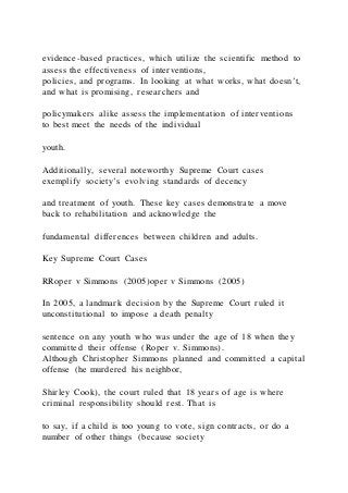 evidence-based practices, which utilize the scientific method to
assess the effectiveness of interventions,
policies, and programs. In looking at what works, what doesn’t,
and what is promising, researchers and
policymakers alike assess the implementation of interventions
to best meet the needs of the individual
youth.
Additionally, several noteworthy Supreme Court cases
exemplify society’s evolving standards of decency
and treatment of youth. These key cases demonstrate a move
back to rehabilitation and acknowledge the
fundamental differences between children and adults.
Key Supreme Court Cases
RRoper v Simmons (2005)oper v Simmons (2005)
In 2005, a landmark decision by the Supreme Court ruled it
unconstitutional to impose a death penalty
sentence on any youth who was under the age of 18 when they
committed their offense (Roper v. Simmons).
Although Christopher Simmons planned and committed a capital
offense (he murdered his neighbor,
Shirley Cook), the court ruled that 18 years of age is where
criminal responsibility should rest. That is
to say, if a child is too young to vote, sign contracts, or do a
number of other things (because society
 