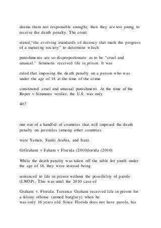 deems them not responsible enough), then they are too young to
receive the death penalty. The court
stated,“the evolving standards of decency that mark the progress
of a maturing society” to determine which
punishments are so disproportionate as to be “cruel and
unusual.” Simmons received life in prison. It was
ruled that imposing the death penalty on a person who was
under the age of 18 at the time of the crime
constituted cruel and unusual punishment. At the time of the
Roper v Simmons verdict, the U.S. was only
407
one out of a handful of countries that still imposed the death
penalty on juveniles (among other countries
were Yemen, Saudi Arabia, and Iran).
GrGraham v Faham v Florida (2010)lorida (2010)
While the death penalty was taken off the table for youth under
the age of 18, they were instead being
sentenced to life in prison without the possibility of parole
(LWOP). This was until the 2010 case of
Graham v. Florida. Terrance Graham received life in prison for
a felony offense (armed burglary) when he
was only 16 years old. Since Florida does not have parole, his
 