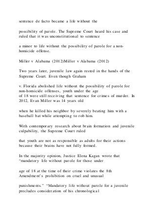 sentence de facto became a life without the
possibility of parole. The Supreme Court heard his case and
ruled that it was unconstitutional to sentence
a minor to life without the possibility of parole for a non-
homicide offense.
Miller v Alabama (2012)Miller v Alabama (2012)
Two years later, juvenile law again rested in the hands of the
Supreme Court. Even though Graham
v. Florida abolished life without the possibility of parole for
non-homicide offenses, youth under the age
of 18 were still receiving that sentence for crimes of murder. In
2012, Evan Miller was 14 years old
when he killed his neighbor by severely beating him with a
baseball bat while attempting to rob him.
With contemporary research about brain formation and juvenile
culpability, the Supreme Court ruled
that youth are not as responsible as adults for their actions
because their brains have not fully formed.
In the majority opinion, Justice Elena Kagan wrote that
“mandatory life without parole for those under
age of 18 at the time of their crime violates the 8th
Amendment’s prohibition on cruel and unusual
punishments.” “Mandatory life without parole for a juvenile
precludes consideration of his chronological
 