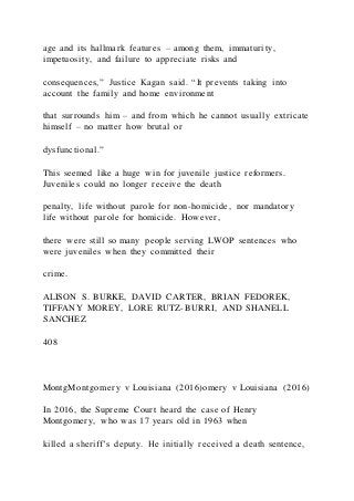 age and its hallmark features – among them, immaturity,
impetuosity, and failure to appreciate risks and
consequences,” Justice Kagan said. “It prevents taking into
account the family and home environment
that surrounds him – and from which he cannot usually extricate
himself – no matter how brutal or
dysfunctional.”
This seemed like a huge win for juvenile justice reformers.
Juveniles could no longer receive the death
penalty, life without parole for non-homicide, nor mandatory
life without parole for homicide. However,
there were still so many people serving LWOP sentences who
were juveniles when they committed their
crime.
ALISON S. BURKE, DAVID CARTER, BRIAN FEDOREK,
TIFFANY MOREY, LORE RUTZ-BURRI, AND SHANELL
SANCHEZ
408
MontgMontgomery v Louisiana (2016)omery v Louisiana (2016)
In 2016, the Supreme Court heard the case of Henry
Montgomery, who was 17 years old in 1963 when
killed a sheriff’s deputy. He initially received a death sentence,
 