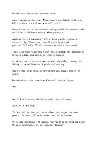but this was overturned because of the
racial tension of the time (Montgomery was black youth who
killed a white law enforcement officer.) He
instead received a life sentence and appealed this sentence after
the Miller v. Alabama ruling. Montgomery v.
Alabama barred mandatory life without parole sentences
retroactively. This meant that all youth sentenced
prior to 2012 with LWOP sentences needed to be retried.
These four major Supreme Court cases identify the differences
between adults and juveniles. They recognize
the difference in brain formation and culpability, owning the
ability for rehabilitation of youth and moving
step by step away from a retribution/punishment model for
youth.
Introduction to the American Criminal Justice System
409
10.10. The Structure of the Juvenile Justice System
ALISON S. BURKE
The juvenile justice process involves nine major decision
points: (1) arrest, (2) referral to court, (3) diversion,
(4) secure detention, (5) judicial waiver to adult criminal court,
(6) case petitioning, (7) delinquency finding/
 