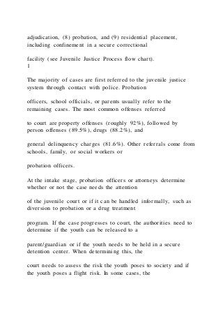adjudication, (8) probation, and (9) residential placement,
including confinement in a secure correctional
facility (see Juvenile Justice Process flow chart).
1
The majority of cases are first referred to the juvenile justice
system through contact with police. Probation
officers, school officials, or parents usually refer to the
remaining cases. The most common offenses referred
to court are property offenses (roughly 92%), followed by
person offenses (89.5%), drugs (88.2%), and
general delinquency charges (81.6%). Other referrals come from
schools, family, or social workers or
probation officers.
At the intake stage, probation officers or attorneys determine
whether or not the case needs the attention
of the juvenile court or if it can be handled informally, such as
diversion to probation or a drug treatment
program. If the case progresses to court, the authorities need to
determine if the youth can be released to a
parent/guardian or if the youth needs to be held in a secure
detention center. When determining this, the
court needs to assess the risk the youth poses to society and if
the youth poses a flight risk. In some cases, the
 