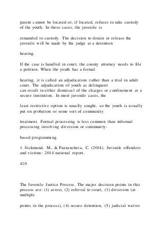 parent cannot be located or, if located, refuses to take custody
of the youth. In these cases, the juvenile is
remanded to custody. The decision to detain or release the
juvenile will be made by the judge at a detention
hearing.
If the case is handled in court, the county attorney needs to file
a petition. When the youth has a formal
hearing, it is called an adjudication rather than a trial in adult
court. The adjudication of youth as delinquent
can result in either dismissal of the charges or confinement at a
secure institution. In most juvenile cases, the
least restrictive option is usually sought, so the youth is us ually
put on probation or some sort of community
treatment. Formal processing is less common than informal
processing involving diversion or community-
based programming.
1. Sickmund, M., & Puzzanchera, C. (2014). Juvenile offenders
and victims: 2014 national report.
410
The Juvenile Justice Process. The major decision points in this
process are: (1) arrest, (2) referral to court, (3) diversion (at
multiple
points in the process), (4) secure detention, (5) judicial waiver
 
