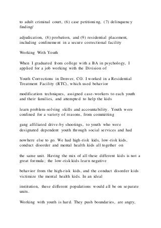 to adult criminal court, (6) case petitioning, (7) delinquency
finding/
adjudication, (8) probation, and (9) residential placement,
including confinement in a secure correctional facility
Working With Youth
When I graduated from college with a BA in psychology, I
applied for a job working with the Division of
Youth Corrections in Denver, CO. I worked in a Residential
Treatment Facility (RTC), which used behavior
modification techniques, assigned case-workers to each youth
and their families, and attempted to help the kids
learn problem-solving skills and accountability. Youth were
confined for a variety of reasons, from committing
gang affiliated drive-by shootings, to youth who were
designated dependent youth through social services and had
nowhere else to go. We had high-risk kids, low-risk kids,
conduct disorder and mental health kids all together on
the same unit. Having the mix of all these different kids is not a
great formula; the low-risk kids learn negative
behavior from the high-risk kids, and the conduct disorder kids
victimize the mental health kids. In an ideal
institution, these different populations would all be on separate
units.
Working with youth is hard. They push boundaries, are angry,
 
