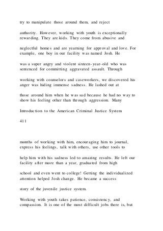 try to manipulate those around them, and reject
authority. However, working with youth is exceptionally
rewarding. They are kids. They come from abusive and
neglectful homes and are yearning for approval and love. For
example, one boy in our facility was named Josh. He
was a super angry and violent sixteen-year-old who was
sentenced for committing aggravated assault. Through
working with counselors and caseworkers, we discovered his
anger was hiding immense sadness. He lashed out at
those around him when he was sad because he had no way to
show his feeling other than through aggression. Many
Introduction to the American Criminal Justice System
411
months of working with him, encouraging him to journal,
express his feelings, talk with others, use other tools to
help him with his sadness led to amazing results. He left our
facility after more than a year, graduated from high
school and even went to college! Getting the individualized
attention helped Josh change. He became a success
story of the juvenile justice system.
Working with youth takes patience, consistency, and
compassion. It is one of the most difficult jobs there is, but
 