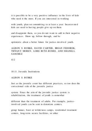 it is possible to be a very positive influence in the lives of kids
who need it the most. If you are interested in working
with youth, plan on committing to at least a year. Incarcerated
kids are used to having people give up on them
and disappoint them, so you do not want to add to their negative
experiences. Show up, follow through, and be
optimistic about a better future for justice-involved youth.
ALISON S. BURKE, DAVID CARTER, BRIAN FEDOREK,
TIFFANY MOREY, LORE RUTZ-BURRI, AND SHANELL
SANCHEZ
412
10.11. Juvenile Institutions
ALISON S. BURKE
Just as the juvenile court has different practices, so too does the
correctional side of the juvenile justice
system. Since the aim of the juvenile justice system is
rehabilitation, the treatment of youth is somewhat
different than the treatment of adults. For example, justice-
involved youth can be sent to detention centers,
group homes, boot or wilderness camps, residential treatment
centers, long-term secure facilities, or other
 