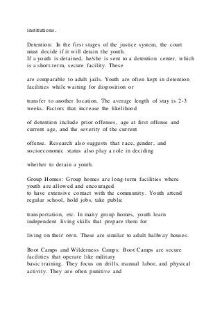 institutions.
Detention: In the first stages of the justice system, the court
must decide if it will detain the youth.
If a youth is detained, he/she is sent to a detention center, which
is a short-term, secure facility. These
are comparable to adult jails. Youth are often kept in detention
facilities while waiting for disposition or
transfer to another location. The average length of stay is 2-3
weeks. Factors that increase the likelihood
of detention include prior offenses, age at first offense and
current age, and the severity of the current
offense. Research also suggests that race, gender, and
socioeconomic status also play a role in deciding
whether to detain a youth.
Group Homes: Group homes are long-term facilities where
youth are allowed and encouraged
to have extensive contact with the community. Youth attend
regular school, hold jobs, take public
transportation, etc. In many group homes, youth learn
independent living skills that prepare them for
living on their own. These are similar to adult halfway houses.
Boot Camps and Wilderness Camps: Boot Camps are secure
facilities that operate like military
basic training. They focus on drills, manual labor, and physical
activity. They are often punitive and
 
