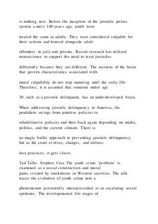 is nothing new. Before the inception of the juvenile justice
system a mere 100 years ago, youth were
treated the same as adults. They were considered culpable for
their actions and housed alongside adult
offenders in jails and prisons. Recent research has utilized
neuroscience to support the need to treat juveniles
differently because they are different. The sections of the brain
that govern characteristics associated with
moral culpability do not stop maturing until the early 20s.
Therefore, it is assumed that someone under age
20, such as a juvenile delinquent, has an underdeveloped brain.
When addressing juvenile delinquency in America, the
pendulum swings from punitive policies to
rehabilitative policies and then back again depending on media,
politics, and the current climate. There is
no magic bullet approach to preventing juvenile delinquency,
but as the court evolves, changes, and utilizes
best practices, it gets closer.
Ted Talks: Stephen Case The youth crime ‘problem’ is
examined as a social construction and moral
panic created by institutions in Western societies. The talk
traces the evolution of youth crime into a
phenomenon persistently misrepresented as an escalating social
epidemic. The developmental life stages of
 