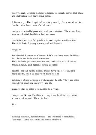 overly strict. Despite popular opinion, research shows that these
are ineffective for preventing future
delinquency. The length of stay is generally for several weeks.
On the other hand, ranch/wilderness
camps are actually prosocial and preventative. These are long
term residential facilities that are non-
restrictive and are for youth who not require confinement.
These include forestry camps and wilderness
programs.
Residential Treatment Centers: RTCs are long term facilities
that focus on individual treatment.
They include positive peer culture, behavior modification
programming, and helping youth develop
healthy coping mechanisms. Many have specific targeted
populations, such as kids with histories of
substance abuse or issues with mental health. They are often
considered medium security, and the
average stay is often six months to a year.
Long-term Secure Facilities: Long term facilities are strict
secure conferment. These include
413
training schools, reformatories, and juvenile correctional
facilities. These facilities are often reserved
 