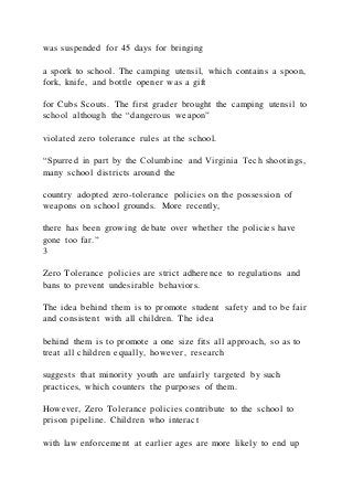 was suspended for 45 days for bringing
a spork to school. The camping utensil, which contains a spoon,
fork, knife, and bottle opener was a gift
for Cubs Scouts. The first grader brought the camping utensil to
school although the “dangerous weapon”
violated zero tolerance rules at the school.
“Spurred in part by the Columbine and Virginia Tech shootings,
many school districts around the
country adopted zero-tolerance policies on the possession of
weapons on school grounds. More recently,
there has been growing debate over whether the policies have
gone too far.”
3
Zero Tolerance policies are strict adherence to regulations and
bans to prevent undesirable behaviors.
The idea behind them is to promote student safety and to be fair
and consistent with all children. The idea
behind them is to promote a one size fits all approach, so as to
treat all children equally, however, research
suggests that minority youth are unfairly targeted by such
practices, which counters the purposes of them.
However, Zero Tolerance policies contribute to the school to
prison pipeline. Children who interact
with law enforcement at earlier ages are more likely to end up
 