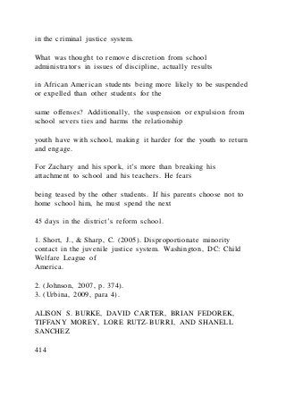 in the criminal justice system.
What was thought to remove discretion from school
administrators in issues of discipline, actually results
in African American students being more likely to be suspended
or expelled than other students for the
same offenses? Additionally, the suspension or expulsion from
school severs ties and harms the relationship
youth have with school, making it harder for the youth to return
and engage.
For Zachary and his spork, it’s more than breaking his
attachment to school and his teachers. He fears
being teased by the other students. If his parents choose not to
home school him, he must spend the next
45 days in the district’s reform school.
1. Short, J., & Sharp, C. (2005). Disproportionate minority
contact in the juvenile justice system. Washington, DC: Child
Welfare League of
America.
2. (Johnson, 2007, p. 374).
3. (Urbina, 2009, para 4).
ALISON S. BURKE, DAVID CARTER, BRIAN FEDOREK,
TIFFANY MOREY, LORE RUTZ-BURRI, AND SHANELL
SANCHEZ
414
 