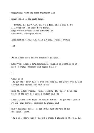 trajectories with the right treatment and
intervention at the right time.
4. Urbina, I. (2009, Oct. 1). It’s a fork, it’s a spoon, it’s
a….weapon? The New York Times.
https://www.nytimes.com/2009/10/12/
education/12discipline.html
Introduction to the American Criminal Justice System
415
An in-depth look at zero tolerance policies.
https://sites.duke.edu/education303final/an-in-depth-look-at-
zero-tolerance-policies-and-racial-biases/
4
Conclusion
The juvenile court has its own philosophy, the court system, and
correctional institutions that differ
from the adult criminal justice system. The major difference
between the juvenile justice system and the
adult system is its focus on rehabilitation. The juvenile justice
system uses private, informal hearings, and
individualized justice to act in the best interest of the
delinquent youth.
The past century has witnessed a marked change in the way the
 