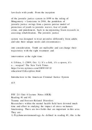 law deals with youth. From the inception
of the juvenile justice system in 1899 to the ruling of
Mongomery v Louisiana in 2016, the pendulum of
juvenile justice swings from a parens patriae model of
protection of youth to juvenile waiver, fear of youth
crime, and punishment, back to incorporating brain research in
assessing rehabilitation. The juvenile justice
system was designed to treat juveniles differently from adults
and take their unique needs and circumstances
into consideration. Youth are malleable and can change their
trajectories with the right treatment and
intervention at the right time.
4. Urbina, I. (2009, Oct. 1). It’s a fork, it’s a spoon, it’s
a….weapon? The New York Times.
https://www.nytimes.com/2009/10/12/
education/12discipline.html
Introduction to the American Criminal Justice System
415
PSY 211 Unit 6 Lecture Notes (OER)
Reading #1 and #2
Trauma and Stressor-Related Disorders
Researchers within the mental health field have devoted much
time and effort to studying the impact of stress on human
functioning. There are two fields that are important in this area.
They are:
1) Psychoneuroimmunology-As defined in reading #1, this is the
 