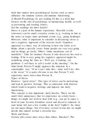 field that studies how psychological factors such as stress
influence the immune system and immune functioning.
2) Health Psychology-As per reading #2 this is a field that
focuses on the role of psychology in maintaining health, as well
as preventing and treating illness.
See the readings for more details!
Stress is a part of the human experience. Stressful events
(stressors) can be small everyday events (e.g., waiting in line at
the store) or larger more profound events (e.g., going bankrupt).
However, what is important to consider in discussing stress is
one’s cognitive appraisal of the stressor itself. Cognitive
appraisal is a fancy way of referring to how one looks at or
thinks about a specific event. Some people are very easy going
and let things go easily. Others “make mountains out of
molehills.” Take for instance Person X who discovers his roof is
leaking. If he is easy going his cognitive appraisal might be
something along the lines as: “Well yes, it leaking—no
problem—I will have to call a roofer in the morning.” On the
other hand, Person Y might appraise the situation in a
catastrophic way: “O no I can’t take this—what will I do—this
is the worst.” It is quite obvious to see that Person Y will
experience more stress than Person X.
Types of Stress
Eustress- “good stress”. This type of stress can be motivating
and lead to positive feelings. This is contrasted with distress
which leads to negative feelings and impacts our daily
functioning.
This concept is also important: daily hassles. These are the
small little annoyances that we experience on a daily basis—
things we might not wish to deal with (e.g., you go to enjoy a
bowl of your favorite breakfast cereal and discover someone in
your home left just a few crumbs in the box!! Ughh!!) So, these
are not major things, but if we have several in one day we might
decide that indeed we had a stressful day.
Work and Stress
Certain jobs create more stress than others. Shocker!! The
 