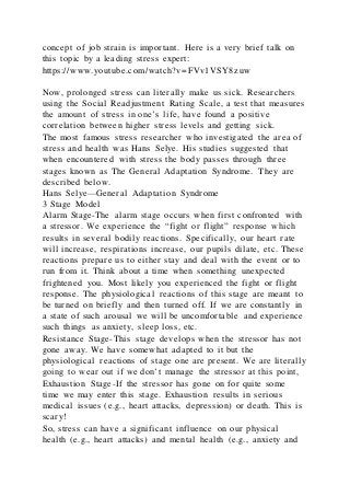concept of job strain is important. Here is a very brief talk on
this topic by a leading stress expert:
https://www.youtube.com/watch?v=FVv1VSY8zuw
Now, prolonged stress can literally make us sick. Researchers
using the Social Readjustment Rating Scale, a test that measures
the amount of stress in one’s life, have found a positive
correlation between higher stress levels and getting sick.
The most famous stress researcher who investigated the area of
stress and health was Hans Selye. His studies suggested that
when encountered with stress the body passes through three
stages known as The General Adaptation Syndrome. They are
described below.
Hans Selye—General Adaptation Syndrome
3 Stage Model
Alarm Stage-The alarm stage occurs when first confronted with
a stressor. We experience the “fight or flight” response which
results in several bodily reactions. Specifically, our heart rate
will increase, respirations increase, our pupils dilate, etc. These
reactions prepare us to either stay and deal with the event or to
run from it. Think about a time when something unexpected
frightened you. Most likely you experienced the fight or flight
response. The physiological reactions of this stage are meant to
be turned on briefly and then turned off. If we are constantly in
a state of such arousal we will be uncomfortable and experience
such things as anxiety, sleep loss, etc.
Resistance Stage-This stage develops when the stressor has not
gone away. We have somewhat adapted to it but the
physiological reactions of stage one are present. We are literally
going to wear out if we don’t manage the stressor at this point,
Exhaustion Stage-If the stressor has gone on for quite some
time we may enter this stage. Exhaustion results in serious
medical issues (e.g., heart attacks, depression) or death. This is
scary!
So, stress can have a significant influence on our physical
health (e.g., heart attacks) and mental health (e.g., anxiety and
 