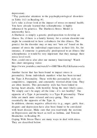 depression).
**Pay particular attention to the psychophysiological disorders
in Table 14.3 in Reading #1.
Let’s take a closer look at the impact of stress on mental health.
You have already learned that schizophrenia is highly
influenced by genetics. The Diathesis-Stress Model is
noteworthy here.
A Diathesis is simply a genetic predisposition to develop an
illness. So, if there is a family history for a certain disorder one
might be considered to have a diathesis for this illness. The
gene(s) for the disorder may or may not “turn on” based on the
amount of stress the individual experiences in their life. So, for
instance, if someone is genetically predisposed to an illness like
schizophrenia it would be very important that they manage their
stress level well.
Now, could stress also alter our memory functioning? Watch
this short intriguing video:
https://www.youtube.com/watch?v=OHl7BewJ0yU&feature=rela
ted
Another factor that has been found to impact stress is
personality. Some individuals manifest what has been termed
the Type A Personality. Those with this personality style are
competitive, impatient, and constantly worried about time. They
are often hostile. This personality style has been linked to
having heart attacks, with hostility being the most likely cause.
We simply can’t be angry all the time—it’s not healthy! The
opposite of a Type A personality is a Type B personality. These
folks are much more relaxed and easy-going. They are
essentially the opposite of the Type A.
In addition, chronic negative affectivity (e.g., anger, guilt, fear,
disgust) and depression have also been found to be correlated
with heart disease. Make sure that you read/study the sections
on Depression and the heart as well as Asthma, and Tension
Headaches in Reading #1.
Coping With Stress-There are many ways to deal with stress.
They are described below.
 
