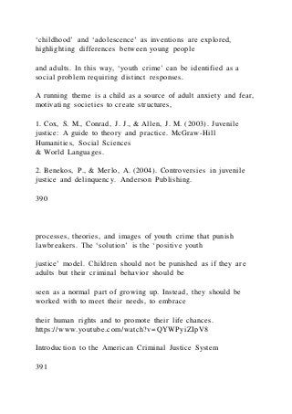 ‘childhood’ and ‘adolescence’ as inventions are explored,
highlighting differences between young people
and adults. In this way, ‘youth crime’ can be identified as a
social problem requiring distinct responses.
A running theme is a child as a source of adult anxiety and fear,
motivating societies to create structures,
1. Cox, S. M., Conrad, J. J., & Allen, J. M. (2003). Juvenile
justice: A guide to theory and practice. McGraw-Hill
Humanities, Social Sciences
& World Languages.
2. Benekos, P., & Merlo, A. (2004). Controversies in juvenile
justice and delinquency. Anderson Publishing.
390
processes, theories, and images of youth crime that punish
lawbreakers. The ‘solution’ is the ‘positive youth
justice’ model. Children should not be punished as if they are
adults but their criminal behavior should be
seen as a normal part of growing up. Instead, they should be
worked with to meet their needs, to embrace
their human rights and to promote their life chances.
https://www.youtube.com/watch?v=QYWPyiZIpV8
Introduction to the American Criminal Justice System
391
 