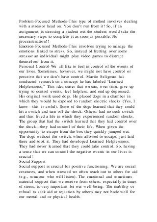 Problem-Focused Methods-This type of method involves dealing
with a stressor head on. You don’t run from it! So, if an
assignment is stressing a student out the student would take the
necessary steps to complete it as soon as possible. No
procrastination!!
Emotion-Focused Methods-This involves trying to manage the
emotions linked to stress. So, instead of fretting over some
stressor an individual might play video games to distract
themselves from it.
Personal Control-We all like to feel in control of the events of
our lives. Sometimes, however, we might not have control or
perceive that we don’t have control. Martin Seligman has
conducted research on a concept he has labeled “Learned
Helplessness.” This idea states that we can, over time, give up
trying to control events, feel helpless, and end up depressed.
His original work used dogs. He placed dogs in a chamber in
which they would be exposed to random electric shocks (Yes, I
know—this is awful). Some of the dogs learned that they could
hit a switch and turn off the shock. Others, had no such switch
and thus lived a life in which they experienced random shocks.
The group that had the switch learned that they had control over
the shock—they had control of their life. When given the
opportunity to escape from the box they quickly jumped out.
The dogs without the switch, when allowed to escape, just laid
there and took it. They had developed Learned Helplessness.
They had never learned that they could take control. So, having
a sense that we can control the negative events in our lives is
crucial!
Social Support
Social support is crucial for positive functioning. We are social
creatures, and when stressed we often reach out to others for ai d
(e.g., someone who will listen). The emotional and sometimes
material support that we receive from others, especially in times
of stress, is very important for our well-being. The inability or
refusal to seek aid or rejection by others may not bode well for
our mental and or physical health.
 