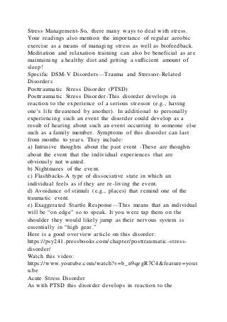 Stress Management-So, there many ways to deal with stress.
Your readings also mention the importance of regular aerobic
exercise as a means of managing stress as well as biofeedback.
Meditation and relaxation training can also be beneficial as are
maintaining a healthy diet and getting a sufficient amount of
sleep!
Specific DSM-V Disorders—Trauma and Stressor-Related
Disorders
Posttraumatic Stress Disorder (PTSD)
Posttraumatic Stress Disorder-This disorder develops in
reaction to the experience of a serious stressor (e.g., having
one’s life threatened by another). In additional to personally
experiencing such an event the disorder could develop as a
result of hearing about such an event occurring to someone else
such as a family member. Symptoms of this disorder can last
from months to years. They include:
a) Intrusive thoughts about the past event -These are thoughts
about the event that the individual experiences that are
obviously not wanted.
b) Nightmares of the event.
c) Flashbacks-A type of dissociative state in which an
individual feels as if they are re-living the event.
d) Avoidance of stimuli (e.g., places) that remind one of the
traumatic event.
e) Exaggerated Startle Response—This means that an individual
will be “on edge” so to speak. It you were tap them on the
shoulder they would likely jump as their nervous system is
essentially in “high gear.”
Here is a good overview article on this disorder:
https://psy241.pressbooks.com/chapter/posttraumatic-stress-
disorder/
Watch this video:
https://www.youtube.com/watch?v=b_n9qegR7C4&feature=yout
u.be
Acute Stress Disorder
As with PTSD this disorder develops in reaction to the
 