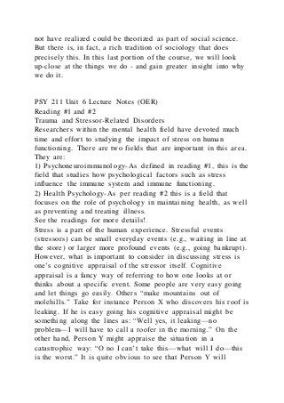 not have realized could be theorized as part of social science.
But there is, in fact, a rich tradition of sociology that does
precisely this. In this last portion of the course, we will look
up-close at the things we do - and gain greater insight into why
we do it.
PSY 211 Unit 6 Lecture Notes (OER)
Reading #1 and #2
Trauma and Stressor-Related Disorders
Researchers within the mental health field have devoted much
time and effort to studying the impact of stress on human
functioning. There are two fields that are important in this area.
They are:
1) Psychoneuroimmunology-As defined in reading #1, this is the
field that studies how psychological factors such as stress
influence the immune system and immune functioning.
2) Health Psychology-As per reading #2 this is a field that
focuses on the role of psychology in maintaining health, as well
as preventing and treating illness.
See the readings for more details!
Stress is a part of the human experience. Stressful events
(stressors) can be small everyday events (e.g., waiting in line at
the store) or larger more profound events (e.g., going bankrupt).
However, what is important to consider in discussing stress is
one’s cognitive appraisal of the stressor itself. Cognitive
appraisal is a fancy way of referring to how one looks at or
thinks about a specific event. Some people are very easy going
and let things go easily. Others “make mountains out of
molehills.” Take for instance Person X who discovers his roof is
leaking. If he is easy going his cognitive appraisal might be
something along the lines as: “Well yes, it leaking—no
problem—I will have to call a roofer in the morning.” On the
other hand, Person Y might appraise the situation in a
catastrophic way: “O no I can’t take this—what will I do—this
is the worst.” It is quite obvious to see that Person Y will
 