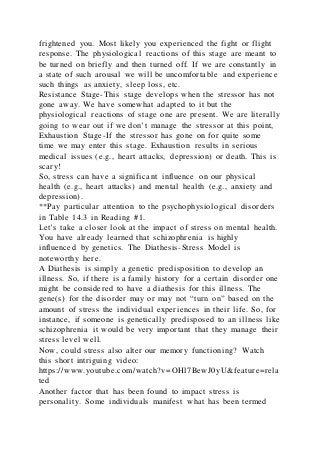 frightened you. Most likely you experienced the fight or flight
response. The physiological reactions of this stage are meant to
be turned on briefly and then turned off. If we are constantly in
a state of such arousal we will be uncomfortable and experience
such things as anxiety, sleep loss, etc.
Resistance Stage-This stage develops when the stressor has not
gone away. We have somewhat adapted to it but the
physiological reactions of stage one are present. We are literally
going to wear out if we don’t manage the stressor at this point,
Exhaustion Stage-If the stressor has gone on for quite some
time we may enter this stage. Exhaustion results in serious
medical issues (e.g., heart attacks, depression) or death. This is
scary!
So, stress can have a significant influence on our physical
health (e.g., heart attacks) and mental health (e.g., anxiety and
depression).
**Pay particular attention to the psychophysiological disorders
in Table 14.3 in Reading #1.
Let’s take a closer look at the impact of stress on mental health.
You have already learned that schizophrenia is highly
influenced by genetics. The Diathesis-Stress Model is
noteworthy here.
A Diathesis is simply a genetic predisposition to develop an
illness. So, if there is a family history for a certain disorder one
might be considered to have a diathesis for this illness. The
gene(s) for the disorder may or may not “turn on” based on the
amount of stress the individual experiences in their life. So, for
instance, if someone is genetically predisposed to an illness like
schizophrenia it would be very important that they manage their
stress level well.
Now, could stress also alter our memory functioning? Watch
this short intriguing video:
https://www.youtube.com/watch?v=OHl7BewJ0yU&feature=rela
ted
Another factor that has been found to impact stress is
personality. Some individuals manifest what has been termed
 