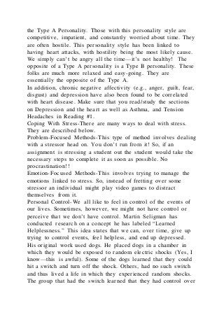 the Type A Personality. Those with this personality style are
competitive, impatient, and constantly worried about time. They
are often hostile. This personality style has been linked to
having heart attacks, with hostility being the most likely cause.
We simply can’t be angry all the time—it’s not healthy! The
opposite of a Type A personality is a Type B personality. These
folks are much more relaxed and easy-going. They are
essentially the opposite of the Type A.
In addition, chronic negative affectivity (e.g., anger, guilt, fear,
disgust) and depression have also been found to be correlated
with heart disease. Make sure that you read/study the sections
on Depression and the heart as well as Asthma, and Tension
Headaches in Reading #1.
Coping With Stress-There are many ways to deal with stress.
They are described below.
Problem-Focused Methods-This type of method involves dealing
with a stressor head on. You don’t run from it! So, if an
assignment is stressing a student out the student would take the
necessary steps to complete it as soon as possible. No
procrastination!!
Emotion-Focused Methods-This involves trying to manage the
emotions linked to stress. So, instead of fretting over some
stressor an individual might play video games to distract
themselves from it.
Personal Control-We all like to feel in control of the events of
our lives. Sometimes, however, we might not have control or
perceive that we don’t have control. Martin Seligman has
conducted research on a concept he has labeled “Learned
Helplessness.” This idea states that we can, over time, give up
trying to control events, feel helpless, and end up depressed.
His original work used dogs. He placed dogs in a chamber in
which they would be exposed to random electric shocks (Yes, I
know—this is awful). Some of the dogs learned that they could
hit a switch and turn off the shock. Others, had no such switch
and thus lived a life in which they experienced random shocks.
The group that had the switch learned that they had control over
 