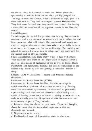 the shock—they had control of their life. When given the
opportunity to escape from the box they quickly jumped out.
The dogs without the switch, when allowed to escape, just laid
there and took it. They had developed Learned Helplessness.
They had never learned that they could take control. So, having
a sense that we can control the negative events in our lives is
crucial!
Social Support
Social support is crucial for positive functioning. We are social
creatures, and when stressed we often reach out to others for aid
(e.g., someone who will listen). The emotional and sometimes
material support that we receive from others, especially in times
of stress, is very important for our well-being. The inability or
refusal to seek aid or rejection by others may not bode well for
our mental and or physical health.
Stress Management-So, there many ways to deal with stress.
Your readings also mention the importance of regular aerobic
exercise as a means of managing stress as well as biofeedback.
Meditation and relaxation training can also be beneficial as are
maintaining a healthy diet and getting a sufficient amount of
sleep!
Specific DSM-V Disorders—Trauma and Stressor-Related
Disorders
Posttraumatic Stress Disorder (PTSD)
Posttraumatic Stress Disorder-This disorder develops in
reaction to the experience of a serious stressor (e.g., having
one’s life threatened by another). In additional to personally
experiencing such an event the disorder could develop as a
result of hearing about such an event occurring to someone else
such as a family member. Symptoms of this disorder can last
from months to years. They include:
a) Intrusive thoughts about the past event -These are thoughts
about the event that the individual experiences that are
obviously not wanted.
b) Nightmares of the event.
c) Flashbacks-A type of dissociative state in which an
 