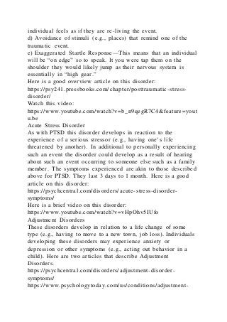 individual feels as if they are re-living the event.
d) Avoidance of stimuli (e.g., places) that remind one of the
traumatic event.
e) Exaggerated Startle Response—This means that an individual
will be “on edge” so to speak. It you were tap them on the
shoulder they would likely jump as their nervous system is
essentially in “high gear.”
Here is a good overview article on this disorder:
https://psy241.pressbooks.com/chapter/posttraumatic-stress-
disorder/
Watch this video:
https://www.youtube.com/watch?v=b_n9qegR7C4&feature=yout
u.be
Acute Stress Disorder
As with PTSD this disorder develops in reaction to the
experience of a serious stressor (e.g., having one’s life
threatened by another). In additional to personally experiencing
such an event the disorder could develop as a result of hearing
about such an event occurring to someone else such as a famil y
member. The symptoms experienced are akin to those described
above for PTSD. They last 3 days to 1 month. Here is a good
article on this disorder:
https://psychcentral.com/disorders/acute-stress-disorder-
symptoms/
Here is a brief video on this disorder:
https://www.youtube.com/watch?v=vHpOhv5IUfo
Adjustment Disorders
These disorders develop in relation to a life change of some
type (e.g., having to move to a new town, job loss). Individuals
developing these disorders may experience anxiety or
depression or other symptoms (e.g., acting out behavior in a
child). Here are two articles that describe Adjustment
Disorders.
https://psychcentral.com/disorders/adjustment-disorder-
symptoms/
https://www.psychologytoday.com/us/conditions/adjustment-
 