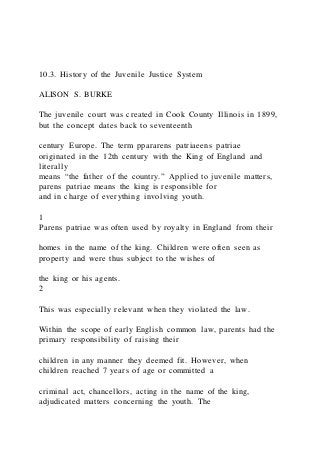 10.3. History of the Juvenile Justice System
ALISON S. BURKE
The juvenile court was created in Cook County Illinois in 1899,
but the concept dates back to seventeenth
century Europe. The term ppararens patriaeens patriae
originated in the 12th century with the King of England and
literally
means “the father of the country.” Applied to juvenile matters,
parens patriae means the king is responsible for
and in charge of everything involving youth.
1
Parens patriae was often used by royalty in England from their
homes in the name of the king. Children were often seen as
property and were thus subject to the wishes of
the king or his agents.
2
This was especially relevant when they violated the law.
Within the scope of early English common law, parents had the
primary responsibility of raising their
children in any manner they deemed fit. However, when
children reached 7 years of age or committed a
criminal act, chancellors, acting in the name of the king,
adjudicated matters concerning the youth. The
 