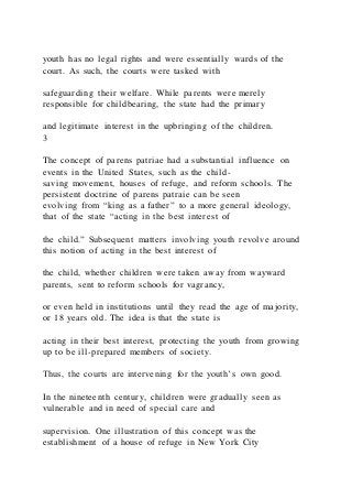 youth has no legal rights and were essentially wards of the
court. As such, the courts were tasked with
safeguarding their welfare. While parents were merely
responsible for childbearing, the state had the primary
and legitimate interest in the upbringing of the children.
3
The concept of parens patriae had a substantial influence on
events in the United States, such as the child-
saving movement, houses of refuge, and reform schools. The
persistent doctrine of parens patraie can be seen
evolving from “king as a father” to a more general ideology,
that of the state “acting in the best interest of
the child.” Subsequent matters involving youth revolve around
this notion of acting in the best interest of
the child, whether children were taken away from wayward
parents, sent to reform schools for vagrancy,
or even held in institutions until they read the age of majority,
or 18 years old. The idea is that the state is
acting in their best interest, protecting the youth from growing
up to be ill-prepared members of society.
Thus, the courts are intervening for the youth’s own good.
In the nineteenth century, children were gradually seen as
vulnerable and in need of special care and
supervision. One illustration of this concept was the
establishment of a house of refuge in New York City
 