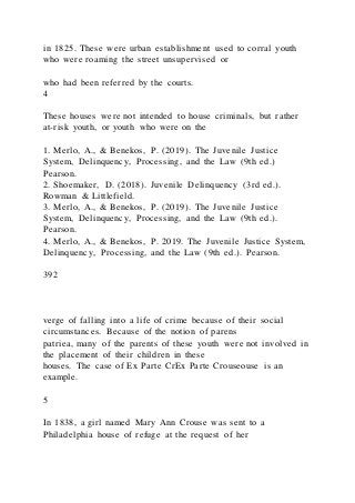 in 1825. These were urban establishment used to corral youth
who were roaming the street unsupervised or
who had been referred by the courts.
4
These houses were not intended to house criminals, but rather
at-risk youth, or youth who were on the
1. Merlo, A., & Benekos, P. (2019). The Juvenile Justice
System, Delinquency, Processing, and the Law (9th ed.)
Pearson.
2. Shoemaker, D. (2018). Juvenile Delinquency (3rd ed.).
Rowman & Littlefield.
3. Merlo, A., & Benekos, P. (2019). The Juvenile Justice
System, Delinquency, Processing, and the Law (9th ed.).
Pearson.
4. Merlo, A., & Benekos, P. 2019. The Juvenile Justice System,
Delinquency, Processing, and the Law (9th ed.). Pearson.
392
verge of falling into a life of crime because of their social
circumstances. Because of the notion of parens
patriea, many of the parents of these youth were not involved in
the placement of their children in these
houses. The case of Ex Parte CrEx Parte Crouseouse is an
example.
5
In 1838, a girl named Mary Ann Crouse was sent to a
Philadelphia house of refuge at the request of her
 