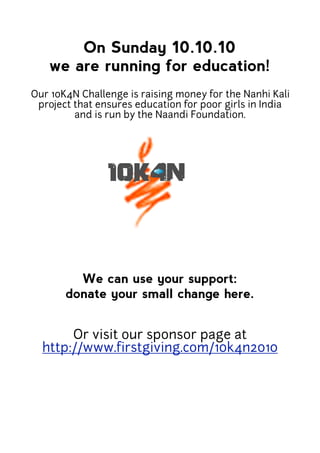 On Sunday 10.10.10
   we are running for education!
Our 10K4N Challenge is raising money for the Nanhi Kali
 project that ensures education for poor girls in India
         and is run by the Naandi Foundation.




         We can use your support:
       donate your small change here.


       Or visit our sponsor page at
  http://www.firstgiving.com/10k4n2010
 