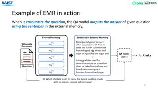 Example of EMR in action
27
When it encounters the question, the QA model outputs the answer of given question
using the sentences in the external memory.
Wikipedia
Document
Question
𝑚1
𝑇
𝑚2
𝑇
𝑚3
𝑇
𝑚4
𝑇
𝑚5
𝑇
External Memory
Meringue is type of dessert
often associated with French
swiss and Italian cuisine made
from whipped egg whites and
sugar or aquafaba and sugar and
into egg whites used for
decoration on pie or spread on
sheet or baked Alaska base and
baked swiss meringue is
hydrates from refined sugar
…
Sentences in External Memory
QA model
(BERT)
Q: Which US state lends its name to a baked pudding, made
with ice cream, sponge and meringue?
A: Alaska
 