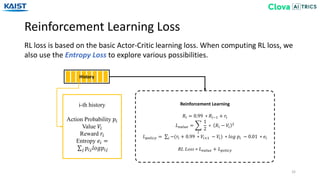 Reinforcement Learning Loss
32
RL loss is based on the basic Actor-Critic learning loss. When computing RL loss, we
also use the Entropy Loss to explore various possibilities.
History
Reinforcement Learning
𝑅𝑖 = 0.99 ∗ 𝑅𝑖−1 + 𝑟𝑖
𝐿 𝑣𝑎𝑙𝑢𝑒 =
𝑖
1
2
∗ 𝑅𝑖 − 𝑉𝑖
2
𝐿 𝑝𝑜𝑙𝑖𝑐𝑦 = 𝑖 −(𝑟𝑖 + 0.99 ∗ 𝑉𝑖+1 − 𝑉𝑖) ∗ 𝑙𝑜𝑔 𝑝𝑖 − 0.01 ∗ 𝑒𝑖
RL Loss = 𝐿 𝑣𝑎𝑙𝑢𝑒 + 𝐿 𝑝𝑜𝑙𝑖𝑐𝑦
i-th history
Action Probability 𝑝𝑖
Value 𝑉𝑖
Reward 𝑟𝑖
Entropy 𝑒𝑖 =
𝑗 𝑝𝑖𝑗 𝑙𝑜𝑔𝑝𝑖𝑗
 