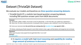 Dataset (TriviaQA Dataset)
35
We evaluate our models and baselines on three question answering datasets.
[Joshi17] M. Joshi, E. Choi, D. S. Weld, L. Zettlemoyer, TriviaQA: A Large Scale Distantly Supervised Challenge Dataset for Reading Comprehension. ACL 2017
[Context]
001 World War I (WWI or WW1), also known as the First World War, or the Great War, was a global war originating in …
002 More than 70 million military personnel, including 60 million Europeans, were mobilised in one of the largest wars in …
550 Some war memorials date the end of the war as being when the Versailles Treaty was signed in 1919, …
770 Britain, rationing was finally imposed in early 1918, limited to meat, sugar, and fats (butter and margarine), but not bread.
……
[Question]
Where was the peace treaty signed that brought World War I to an end?
[Answer]
Versailles castle
• TriviaQA [Joshi17]: a realistic text-based question answering dataset,
including 95K question-answer pairs from 662K documents.
→ It requires a model with high-level reasoning and capability for reading
large amount of sentences in document.
 