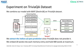 Chunk 3 (20 words)
Chunk 2 (20 words)
Experiment on TriviaQA Dataset
40
We combine our model with BERT [Devlin18] on TriviaQA dataset.
[Devlin18] J. Devlin, M. Chang, K. Lee, K. Toutanova, BERT: Pre-training of Deep Bidirectional Transformers for Language Understanding. NAACL-HLT 2019
We extract the indices of span prediction since TriviaQA does not provide it.
We embed 20 words into each memory entry and hold 400 words at maximum.
Wikipedia
Document
Question
Chunk 1 (20 words)
Query
Chunk 16 (20 words)
Chunk N (20 words)
Streaming Data
……
EMR
QA
model
(BERT)
External MemoryWrite
Read
“Answer”
Chunk 3
Chunk N
Chunk 7
Chunk 17
Chunk N
…
 