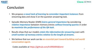Conclusion
46
• We propose a novel task of learning to remember important instances from
streaming data and show it on the question answering task.
Codes available at https://github.com/h19920918/emr
• Episodic Memory Reader (EMR) learns general importance by considering
relative importance between memory entries without knowing queries in order
to maximize the performance of the QA task.
• Results show that our models retain the information for answering even with
small number of memory entries relative to the length of streams.
• We believe that our work can be an essential part toward building real-world
conversation agent.
 
