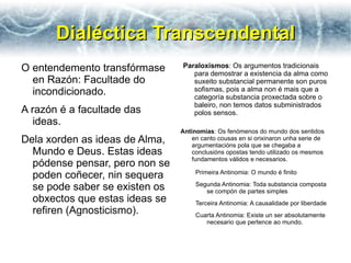 Dialéctica Transcendental
O entendemento transfórmase     Paraloxismos: Os argumentos tradicionais
                                   para demostrar a existencia da alma como
  en Razón: Facultade do           suxeito substancial permanente son puros
  incondicionado.                  sofismas, pois a alma non é mais que a
                                   categoría substancia proxectada sobre o
                                   baleiro, non temos datos subministrados
A razón é a facultade das          polos sensos.
   ideas.
                                Antinomias: Os fenómenos do mundo dos sentidos
Dela xorden as ideas de Alma,       en canto cousas en si orixinaron unha serie de
                                    argumentacións pola que se chegaba a
  Mundo e Deus. Estas ideas         conclusións opostas tendo utilizado os mesmos
                                    fundamentos válidos e necesarios.
  pódense pensar, pero non se
  poden coñecer, nin sequera         Primeira Antinomia: O mundo é finito

  se pode saber se existen os        Segunda Antinomia: Toda substancia composta
                                        se compón de partes simples
  obxectos que estas ideas se        Terceira Antinomia: A causalidade por liberdade
  refiren (Agnosticismo).            Cuarta Antinomia: Existe un ser absolutamente
                                        necesario que pertence ao mundo.
 