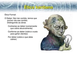 Ética kantiana
Ética Formal:
O Deber: Non ten contido, temos que
  encher nós ese contido.
  Distinguindo as obras
   Contrarias ao deber (comerciante
     que cobra abusivamente)
   Conforme ao deber (cobra o xusto
     para gañar clientes)
   Por deber (cobra o que debe
     cobrar)
 