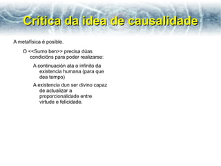 Crítica da idea de causalidade
A metafísica é posible.
    O <<Sumo ben>> precisa dúas
       condicións para poder realizarse:
         A continuación ata o infinito da
            existencia humana (para que
            dea tempo)
         A existencia dun ser divino capaz
            de actualizar a
            proporcionalidade entre
            virtude e felicidade.
 
