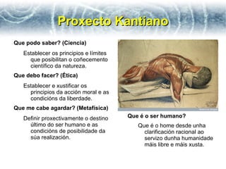 Proxecto Kantiano
Que podo saber? (Ciencia)
   Establecer os principios e límites
     que posibilitan o coñecemento
     científico da natureza.
Que debo facer? (Ética)
   Establecer e xustificar os
     principios da acción moral e as
     condicións da liberdade.
Que me cabe agardar? (Metafísica)
   Definir proxectivamente o destino    Que é o ser humano?
     último do ser humano e as             Que é o home desde unha
     condicións de posibilidade da           clarificación racional ao
     súa realización.                        servizo dunha humanidade
                                             máis libre e máis xusta.
 