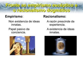 Fronte ao empirismo escéptico e
   o racionalismo dogmático
Empirismo:                 Racionalismo:
 Non existencia de ideas     A razón prescinde da
  innatas.                     experiencia.
 Papel pasivo da             A existencia de ideas
  conciencia.                  innatas.
 