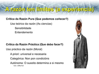 A razón ten límites (a experiencia)
Crítica da Razón Pura (Que podemos coñecer?)
   Uso teórico da razón (As ciencias)
       Sensibilidade
       Entendemento



Crítica da Razón Práctica (Que debo facer?)
Uso práctico da razón (Moral)
   A priori: universal e necesaria
   Categórica: Non pon condicións
   Autónoma: O suxeito determina a si mesmo
     ao obrar.
 